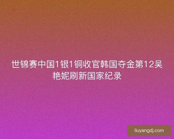 世锦赛中国1银1铜收官韩国夺金第12吴艳妮刷新国家纪录