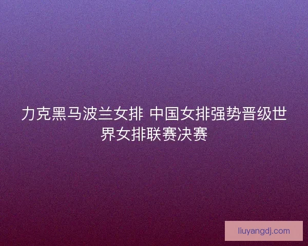 力克黑马波兰女排 中国女排强势晋级世界女排联赛决赛 力克黑马波兰女排 中国女排强势晋级世界女排联赛决赛