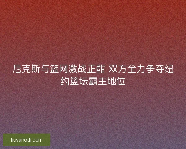 尼克斯与篮网激战正酣 双方全力争夺纽约篮坛霸主地位