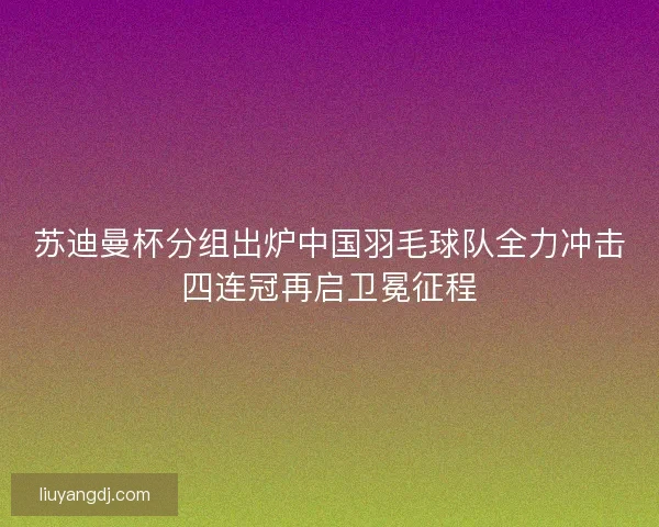 苏迪曼杯分组出炉中国羽毛球队全力冲击四连冠再启卫冕征程