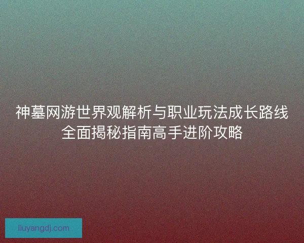神墓网游世界观解析与职业玩法成长路线全面揭秘指南高手进阶攻略