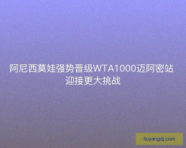 阿尼西莫娃强势晋级WTA1000迈阿密站 迎接更大挑战 阿尼西莫娃强势晋级WTA1000迈阿密站 迎接更大挑战