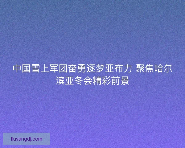 中国雪上军团奋勇逐梦亚布力 聚焦哈尔滨亚冬会精彩前景
