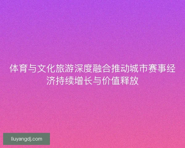 体育与文化旅游深度融合推动城市赛事经济持续增长与价值释放