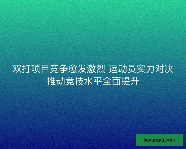 双打项目竞争愈发激烈 运动员实力对决推动竞技水平全面提升