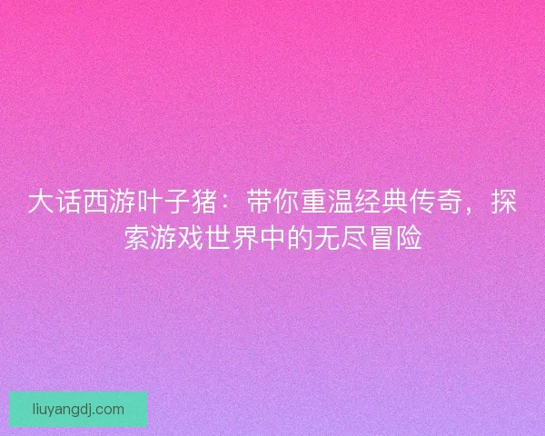 大话西游叶子猪：带你重温经典传奇，探索游戏世界中的无尽冒险