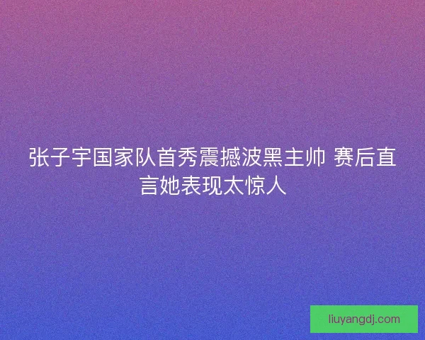 张子宇国家队首秀震撼波黑主帅 赛后直言她表现太惊人