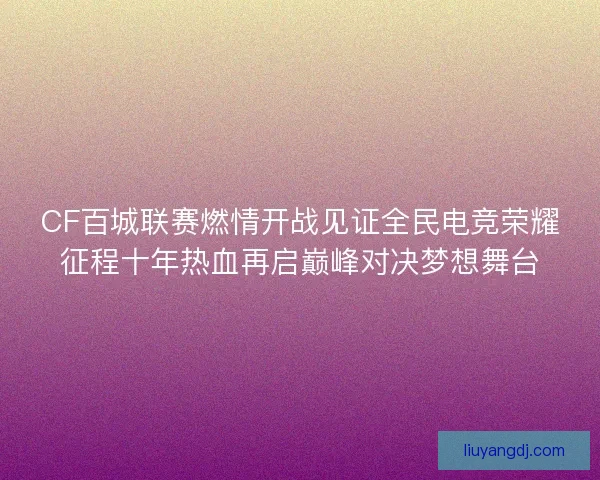 CF百城联赛燃情开战见证全民电竞荣耀征程十年热血再启巅峰对决梦想舞台
