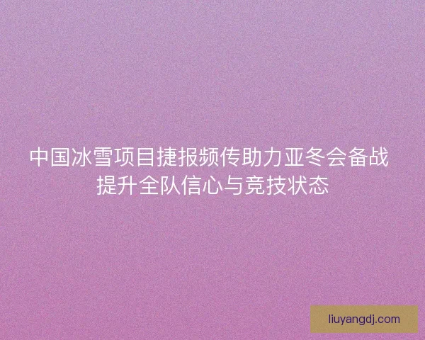 中国冰雪项目捷报频传助力亚冬会备战 提升全队信心与竞技状态 中国冰雪项目捷报频传助力亚冬会备战 提升全队信心与竞技状态