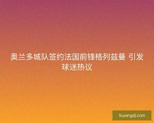 奥兰多城队签约法国前锋格列兹曼 引发球迷热议 奥兰多城队签约法国前锋格列兹曼 引发球迷热议