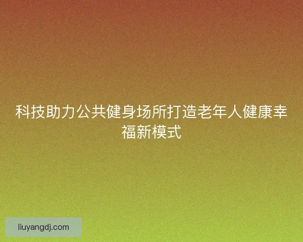 科技助力公共健身场所打造老年人健康幸福新模式 科技助力公共健身场所打造老年人健康幸福新模式