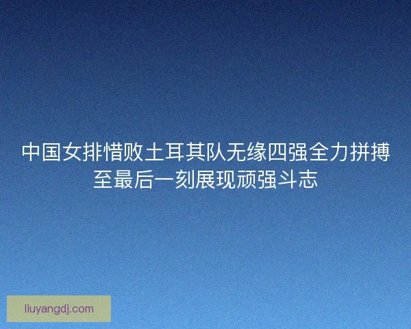 中国女排惜败土耳其队无缘四强全力拼搏至最后一刻展现顽强斗志 中国女排惜败土耳其队无缘四强全力拼搏至最后一刻展现顽强斗志