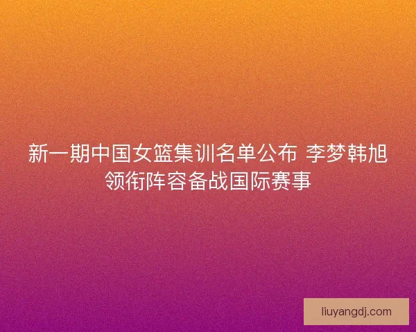 新一期中国女篮集训名单公布 李梦韩旭领衔阵容备战国际赛事 新一期中国女篮集训名单公布 李梦韩旭领衔阵容备战国际赛事