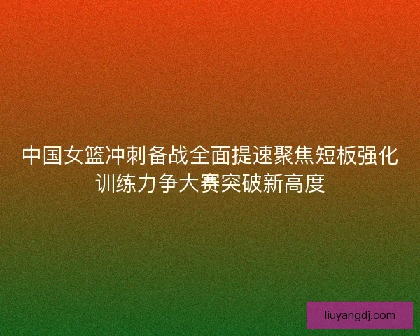 中国女篮冲刺备战全面提速聚焦短板强化训练力争大赛突破新高度