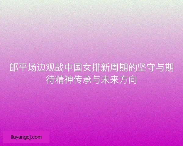 郎平场边观战中国女排新周期的坚守与期待精神传承与未来方向