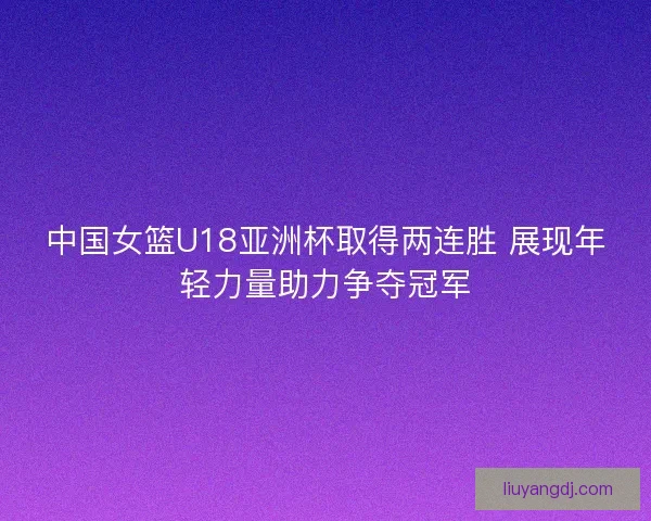 中国女篮U18亚洲杯取得两连胜 展现年轻力量助力争夺冠军