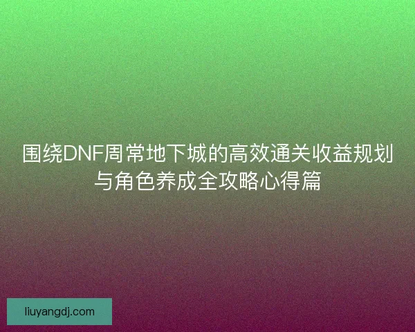 围绕DNF周常地下城的高效通关收益规划与角色养成全攻略心得篇