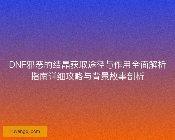 DNF邪恶的结晶获取途径与作用全面解析指南详细攻略与背景故事剖析 DNF邪恶的结晶获取途径与作用全面解析指南详细攻略与背景故事剖析