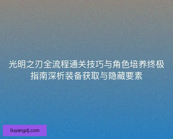 光明之刃全流程通关技巧与角色培养终极指南深析装备获取与隐藏要素